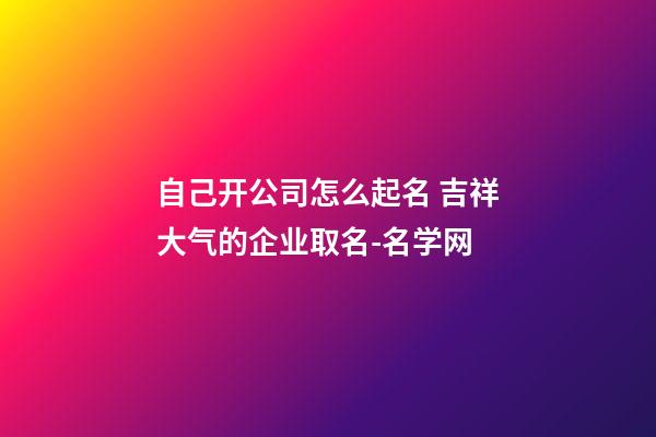 自己开公司怎么起名 吉祥大气的企业取名-名学网-第1张-公司起名-玄机派